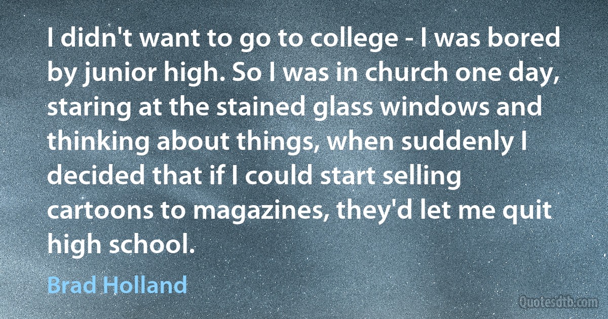 I didn't want to go to college - I was bored by junior high. So I was in church one day, staring at the stained glass windows and thinking about things, when suddenly I decided that if I could start selling cartoons to magazines, they'd let me quit high school. (Brad Holland)