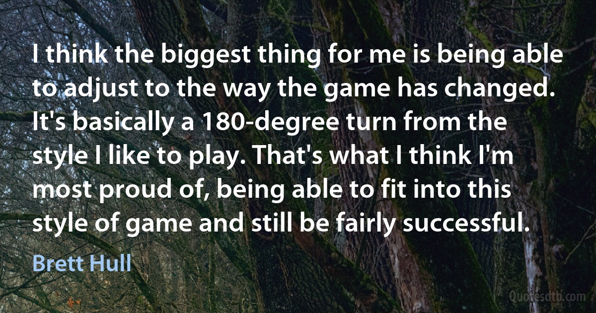 I think the biggest thing for me is being able to adjust to the way the game has changed. It's basically a 180-degree turn from the style I like to play. That's what I think I'm most proud of, being able to fit into this style of game and still be fairly successful. (Brett Hull)