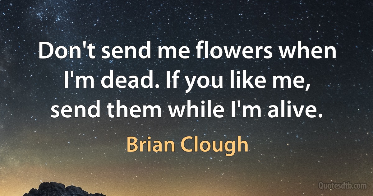 Don't send me flowers when I'm dead. If you like me, send them while I'm alive. (Brian Clough)