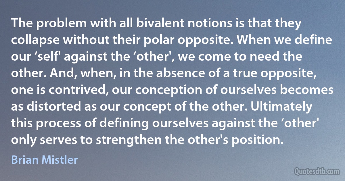 The problem with all bivalent notions is that they collapse without their polar opposite. When we define our ‘self' against the ‘other', we come to need the other. And, when, in the absence of a true opposite, one is contrived, our conception of ourselves becomes as distorted as our concept of the other. Ultimately this process of defining ourselves against the ‘other' only serves to strengthen the other's position. (Brian Mistler)