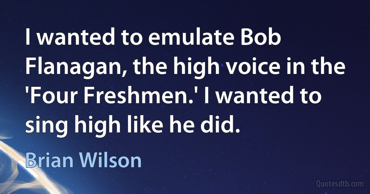 I wanted to emulate Bob Flanagan, the high voice in the 'Four Freshmen.' I wanted to sing high like he did. (Brian Wilson)