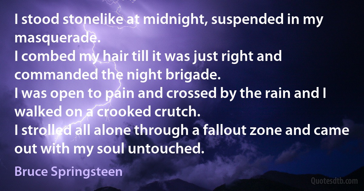 I stood stonelike at midnight, suspended in my masquerade.
I combed my hair till it was just right and commanded the night brigade.
I was open to pain and crossed by the rain and I walked on a crooked crutch.
I strolled all alone through a fallout zone and came out with my soul untouched. (Bruce Springsteen)