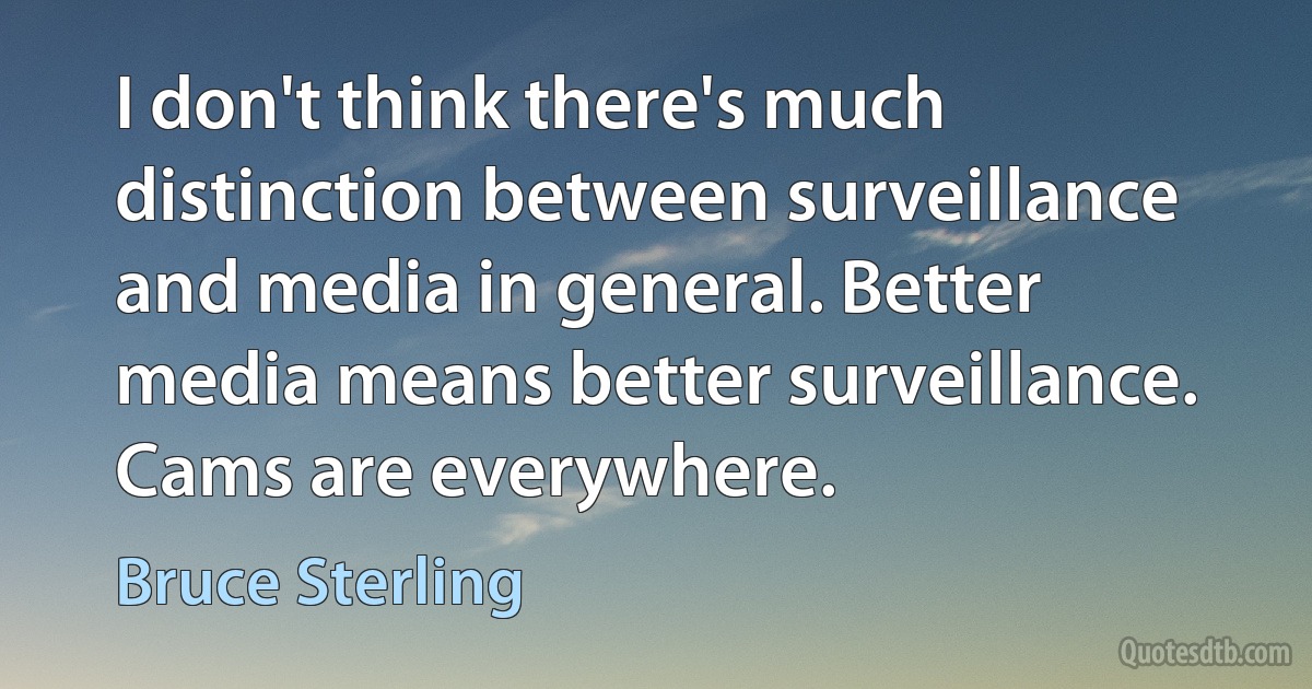 I don't think there's much distinction between surveillance and media in general. Better media means better surveillance. Cams are everywhere. (Bruce Sterling)