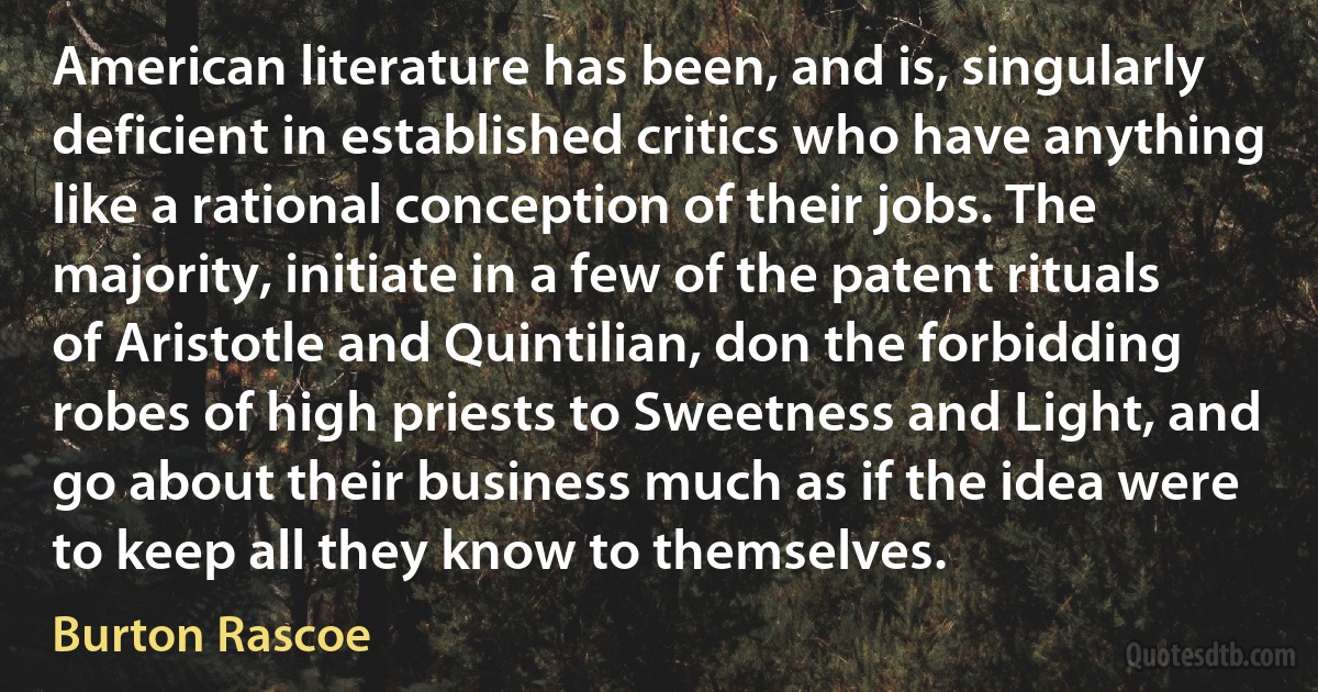 American literature has been, and is, singularly deficient in established critics who have anything like a rational conception of their jobs. The majority, initiate in a few of the patent rituals of Aristotle and Quintilian, don the forbidding robes of high priests to Sweetness and Light, and go about their business much as if the idea were to keep all they know to themselves. (Burton Rascoe)