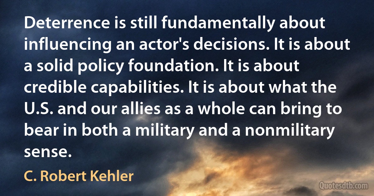 Deterrence is still fundamentally about influencing an actor's decisions. It is about a solid policy foundation. It is about credible capabilities. It is about what the U.S. and our allies as a whole can bring to bear in both a military and a nonmilitary sense. (C. Robert Kehler)