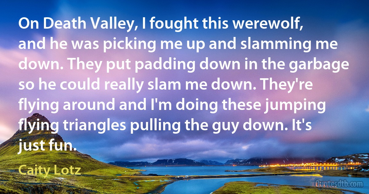 On Death Valley, I fought this werewolf, and he was picking me up and slamming me down. They put padding down in the garbage so he could really slam me down. They're flying around and I'm doing these jumping flying triangles pulling the guy down. It's just fun. (Caity Lotz)