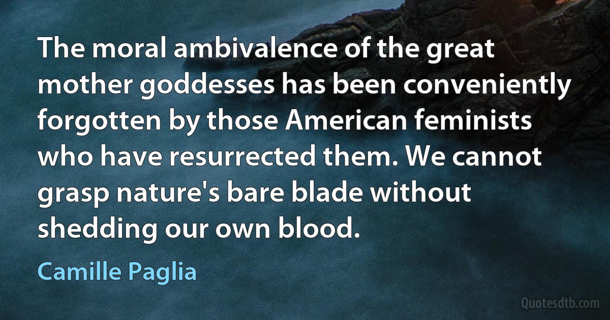 The moral ambivalence of the great mother goddesses has been conveniently forgotten by those American feminists who have resurrected them. We cannot grasp nature's bare blade without shedding our own blood. (Camille Paglia)