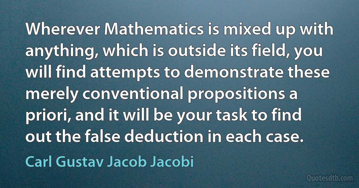 Wherever Mathematics is mixed up with anything, which is outside its field, you will find attempts to demonstrate these merely conventional propositions a priori, and it will be your task to find out the false deduction in each case. (Carl Gustav Jacob Jacobi)