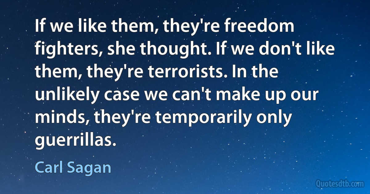 If we like them, they're freedom fighters, she thought. If we don't like them, they're terrorists. In the unlikely case we can't make up our minds, they're temporarily only guerrillas. (Carl Sagan)