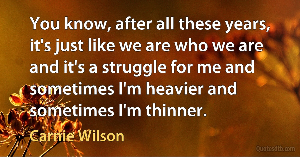 You know, after all these years, it's just like we are who we are and it's a struggle for me and sometimes I'm heavier and sometimes I'm thinner. (Carnie Wilson)