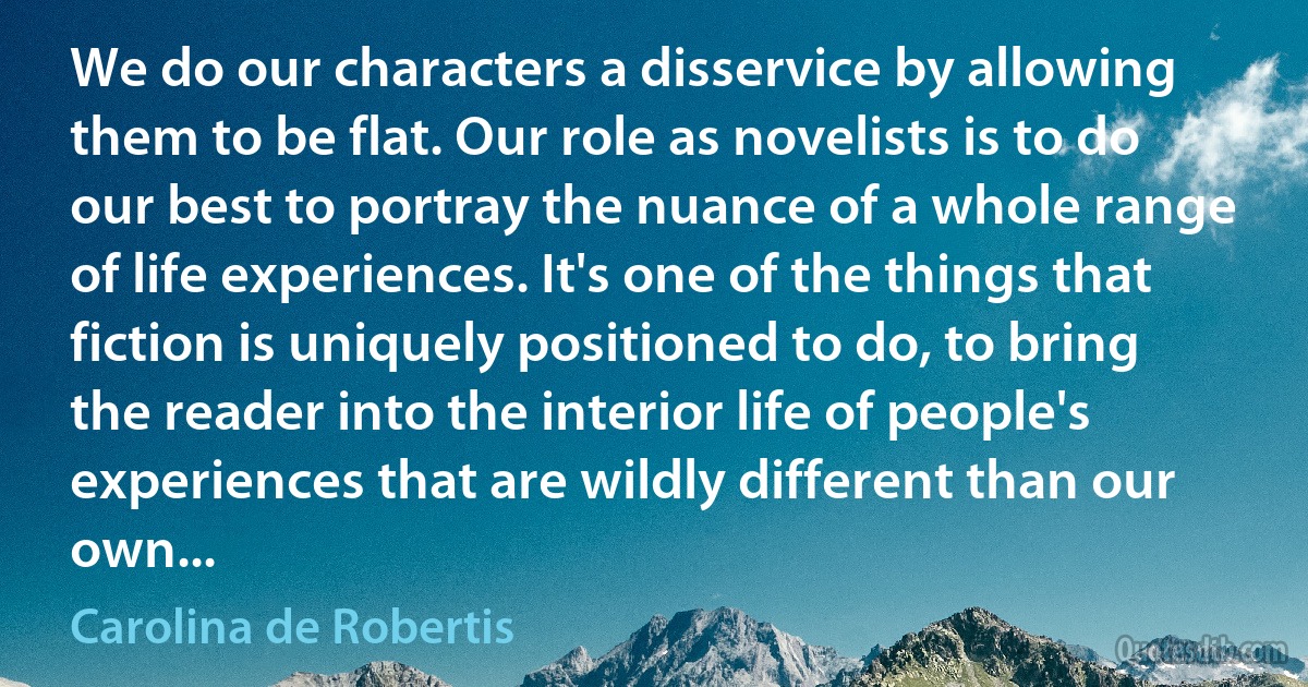 We do our characters a disservice by allowing them to be flat. Our role as novelists is to do our best to portray the nuance of a whole range of life experiences. It's one of the things that fiction is uniquely positioned to do, to bring the reader into the interior life of people's experiences that are wildly different than our own... (Carolina de Robertis)