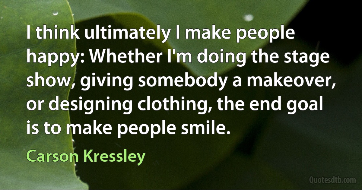 I think ultimately I make people happy: Whether I'm doing the stage show, giving somebody a makeover, or designing clothing, the end goal is to make people smile. (Carson Kressley)