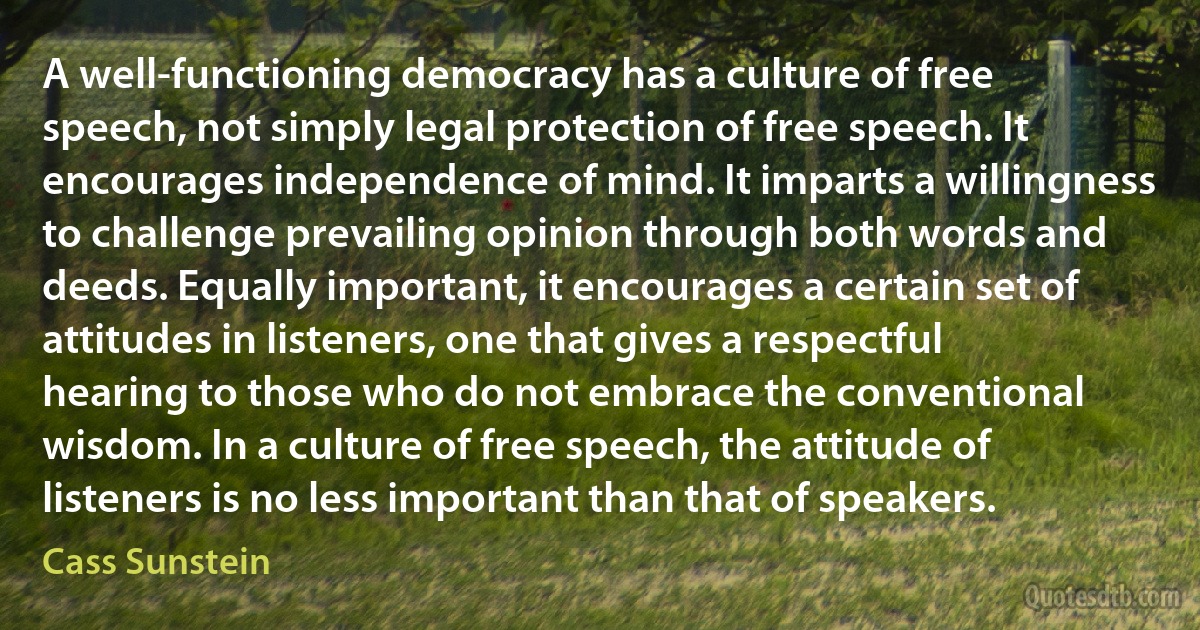 A well-functioning democracy has a culture of free speech, not simply legal protection of free speech. It encourages independence of mind. It imparts a willingness to challenge prevailing opinion through both words and deeds. Equally important, it encourages a certain set of attitudes in listeners, one that gives a respectful hearing to those who do not embrace the conventional wisdom. In a culture of free speech, the attitude of listeners is no less important than that of speakers. (Cass Sunstein)