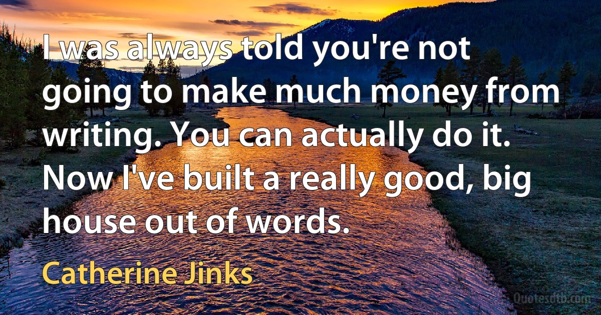 I was always told you're not going to make much money from writing. You can actually do it. Now I've built a really good, big house out of words. (Catherine Jinks)