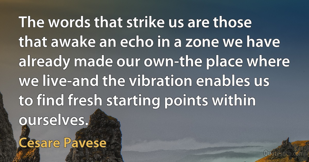 The words that strike us are those that awake an echo in a zone we have already made our own-the place where we live-and the vibration enables us to find fresh starting points within ourselves. (Cesare Pavese)