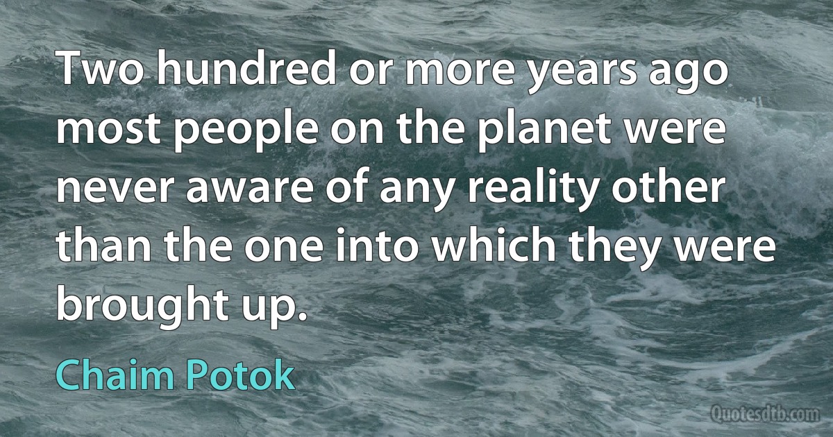 Two hundred or more years ago most people on the planet were never aware of any reality other than the one into which they were brought up. (Chaim Potok)