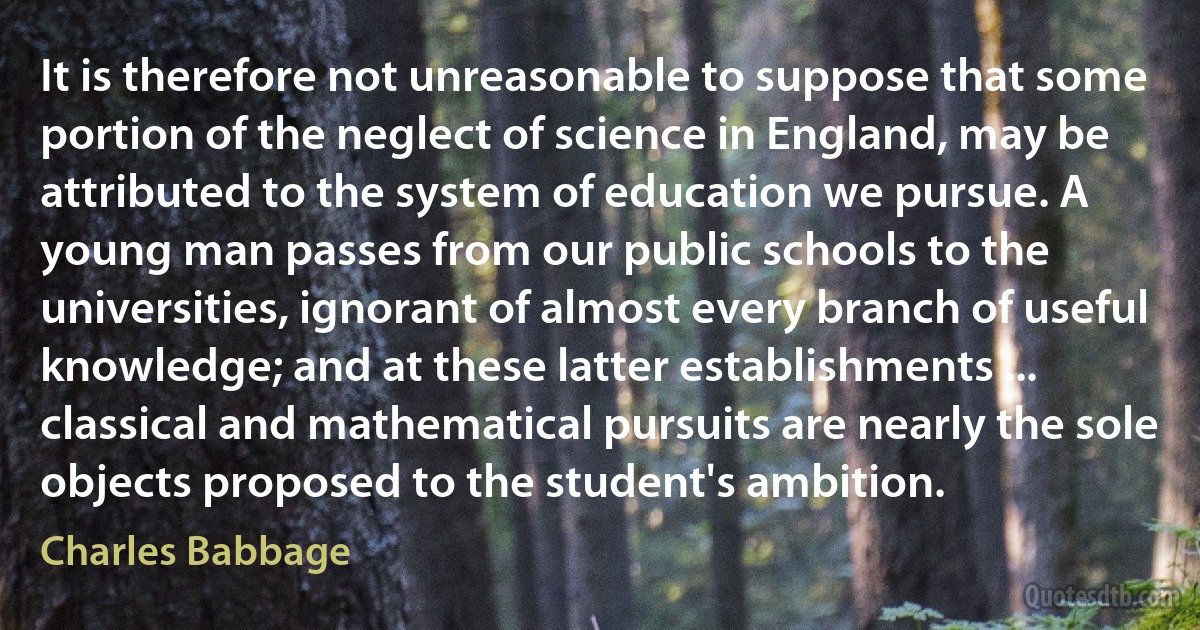 It is therefore not unreasonable to suppose that some portion of the neglect of science in England, may be attributed to the system of education we pursue. A young man passes from our public schools to the universities, ignorant of almost every branch of useful knowledge; and at these latter establishments ... classical and mathematical pursuits are nearly the sole objects proposed to the student's ambition. (Charles Babbage)