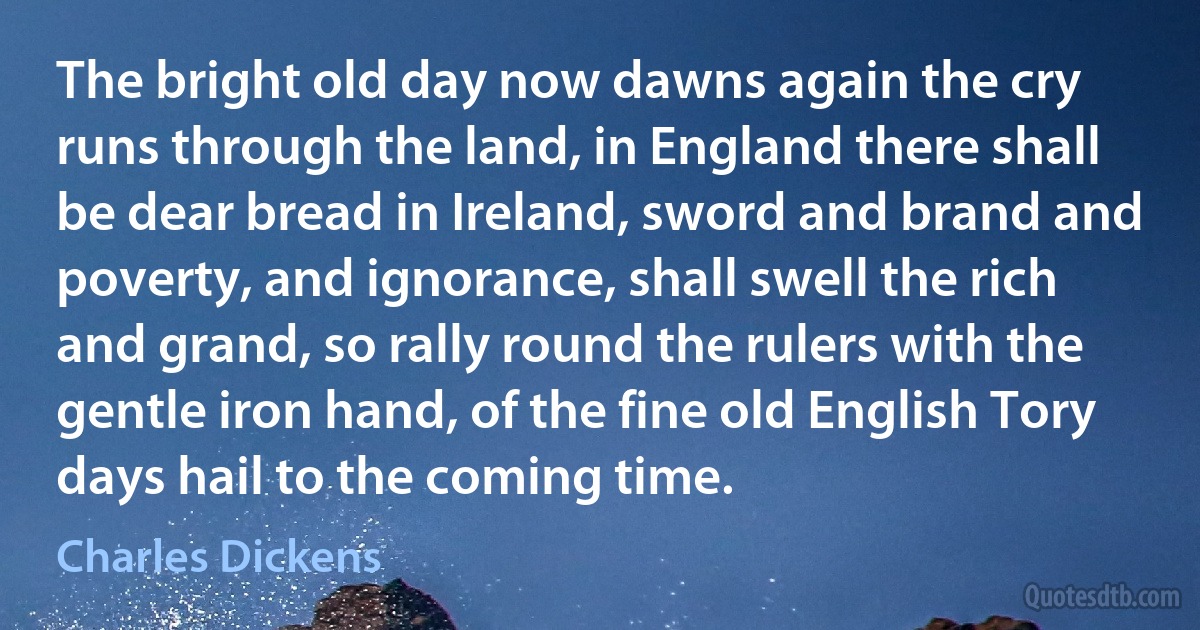 The bright old day now dawns again the cry runs through the land, in England there shall be dear bread in Ireland, sword and brand and poverty, and ignorance, shall swell the rich and grand, so rally round the rulers with the gentle iron hand, of the fine old English Tory days hail to the coming time. (Charles Dickens)