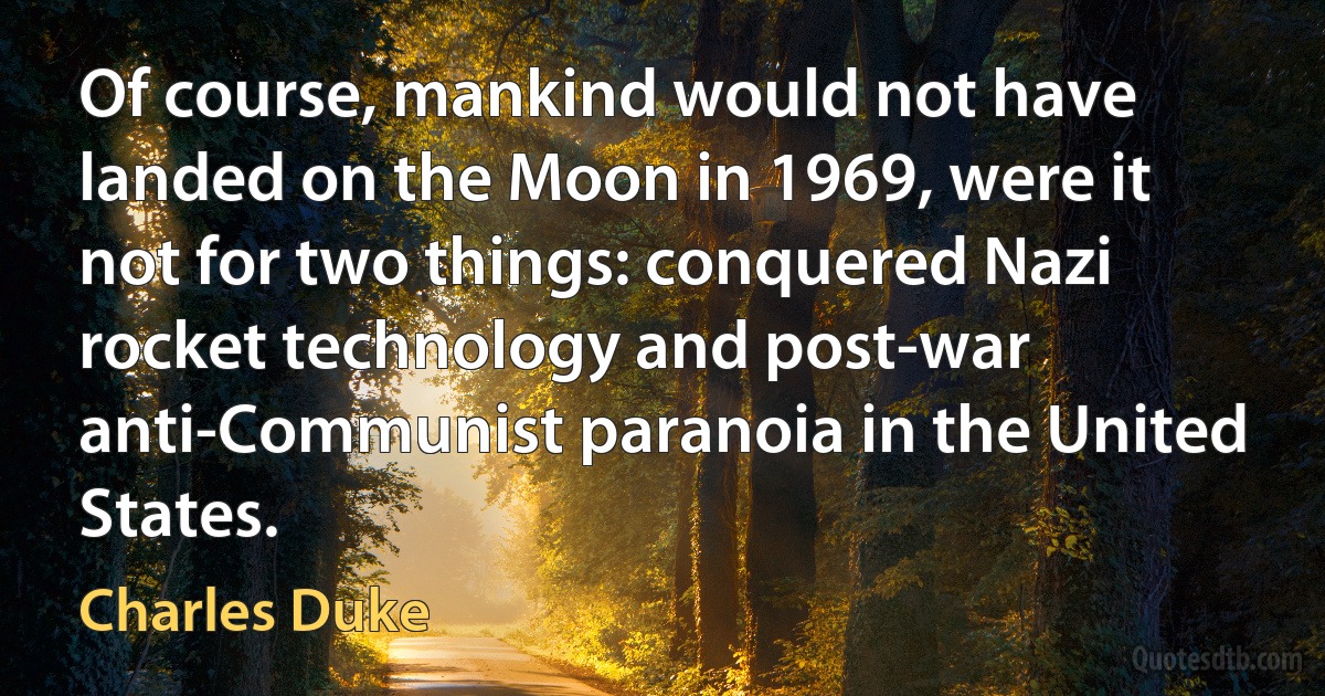 Of course, mankind would not have landed on the Moon in 1969, were it not for two things: conquered Nazi rocket technology and post-war anti-Communist paranoia in the United States. (Charles Duke)