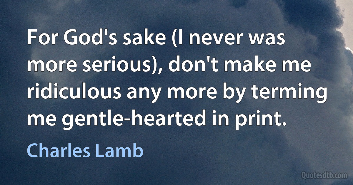 For God's sake (I never was more serious), don't make me ridiculous any more by terming me gentle-hearted in print. (Charles Lamb)