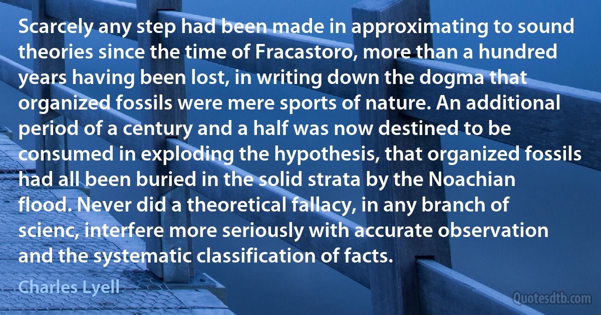 Scarcely any step had been made in approximating to sound theories since the time of Fracastoro, more than a hundred years having been lost, in writing down the dogma that organized fossils were mere sports of nature. An additional period of a century and a half was now destined to be consumed in exploding the hypothesis, that organized fossils had all been buried in the solid strata by the Noachian flood. Never did a theoretical fallacy, in any branch of scienc, interfere more seriously with accurate observation and the systematic classification of facts. (Charles Lyell)