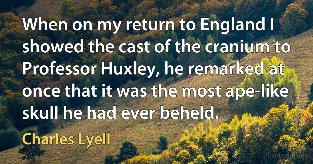 When on my return to England I showed the cast of the cranium to Professor Huxley, he remarked at once that it was the most ape-like skull he had ever beheld. (Charles Lyell)