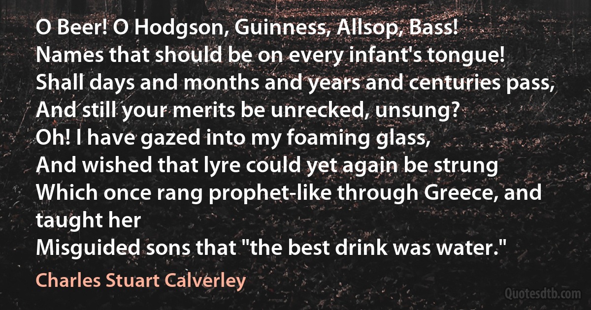 O Beer! O Hodgson, Guinness, Allsop, Bass!
Names that should be on every infant's tongue!
Shall days and months and years and centuries pass,
And still your merits be unrecked, unsung?
Oh! I have gazed into my foaming glass,
And wished that lyre could yet again be strung
Which once rang prophet-like through Greece, and taught her
Misguided sons that "the best drink was water." (Charles Stuart Calverley)