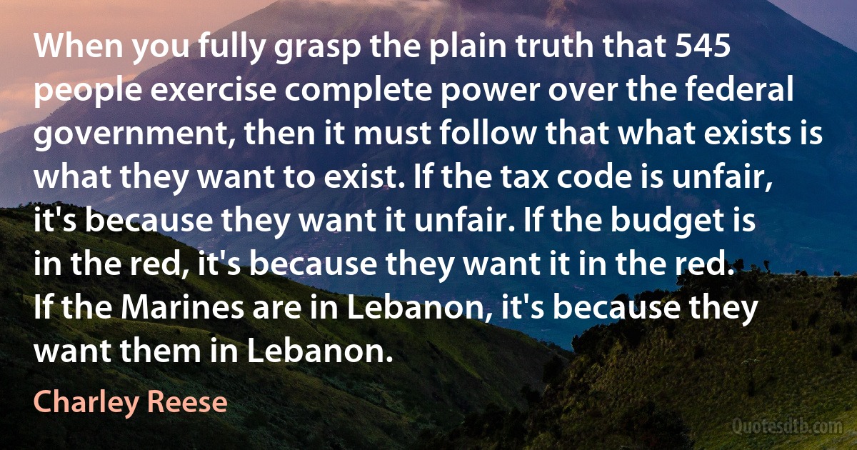 When you fully grasp the plain truth that 545 people exercise complete power over the federal government, then it must follow that what exists is what they want to exist. If the tax code is unfair, it's because they want it unfair. If the budget is in the red, it's because they want it in the red. If the Marines are in Lebanon, it's because they want them in Lebanon. (Charley Reese)