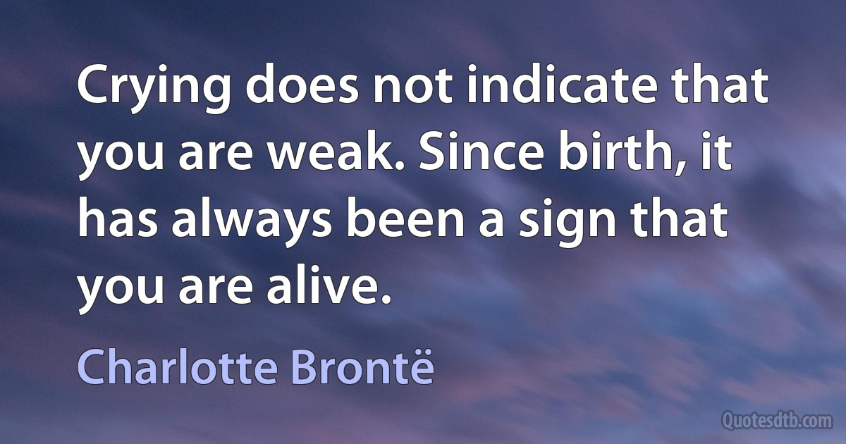 Crying does not indicate that you are weak. Since birth, it has always been a sign that you are alive. (Charlotte Brontë)