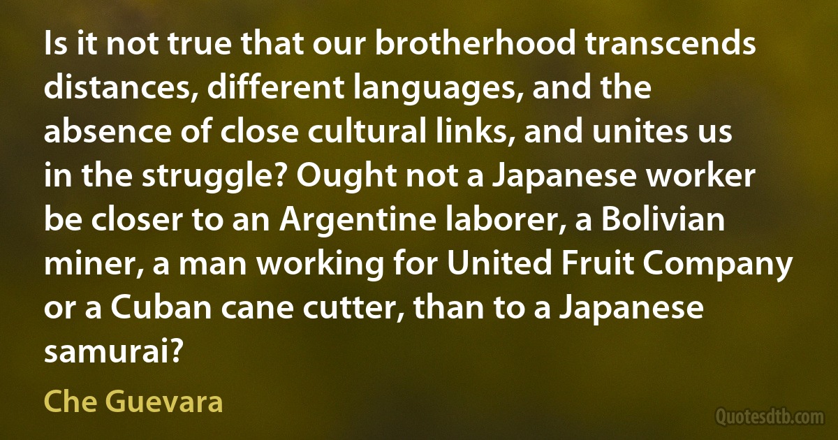 Is it not true that our brotherhood transcends distances, different languages, and the absence of close cultural links, and unites us in the struggle? Ought not a Japanese worker be closer to an Argentine laborer, a Bolivian miner, a man working for United Fruit Company or a Cuban cane cutter, than to a Japanese samurai? (Che Guevara)