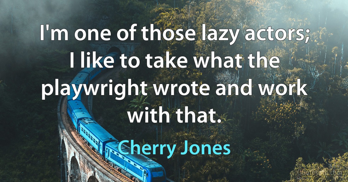 I'm one of those lazy actors; I like to take what the playwright wrote and work with that. (Cherry Jones)