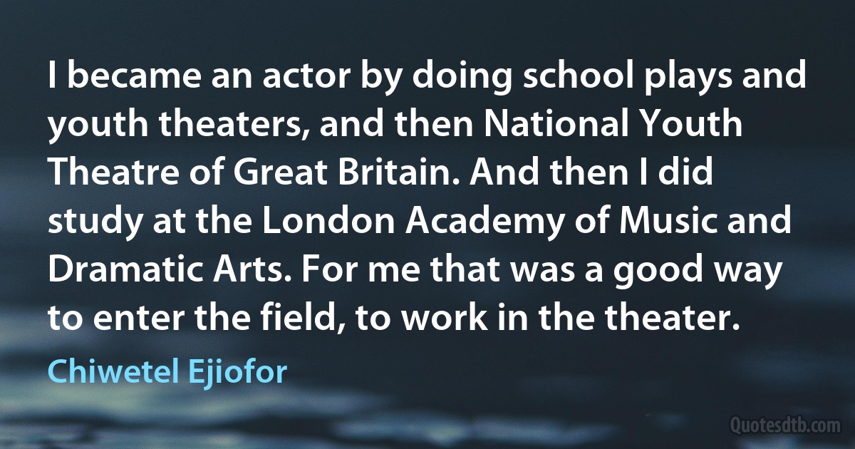 I became an actor by doing school plays and youth theaters, and then National Youth Theatre of Great Britain. And then I did study at the London Academy of Music and Dramatic Arts. For me that was a good way to enter the field, to work in the theater. (Chiwetel Ejiofor)