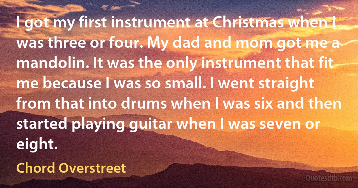 I got my first instrument at Christmas when I was three or four. My dad and mom got me a mandolin. It was the only instrument that fit me because I was so small. I went straight from that into drums when I was six and then started playing guitar when I was seven or eight. (Chord Overstreet)