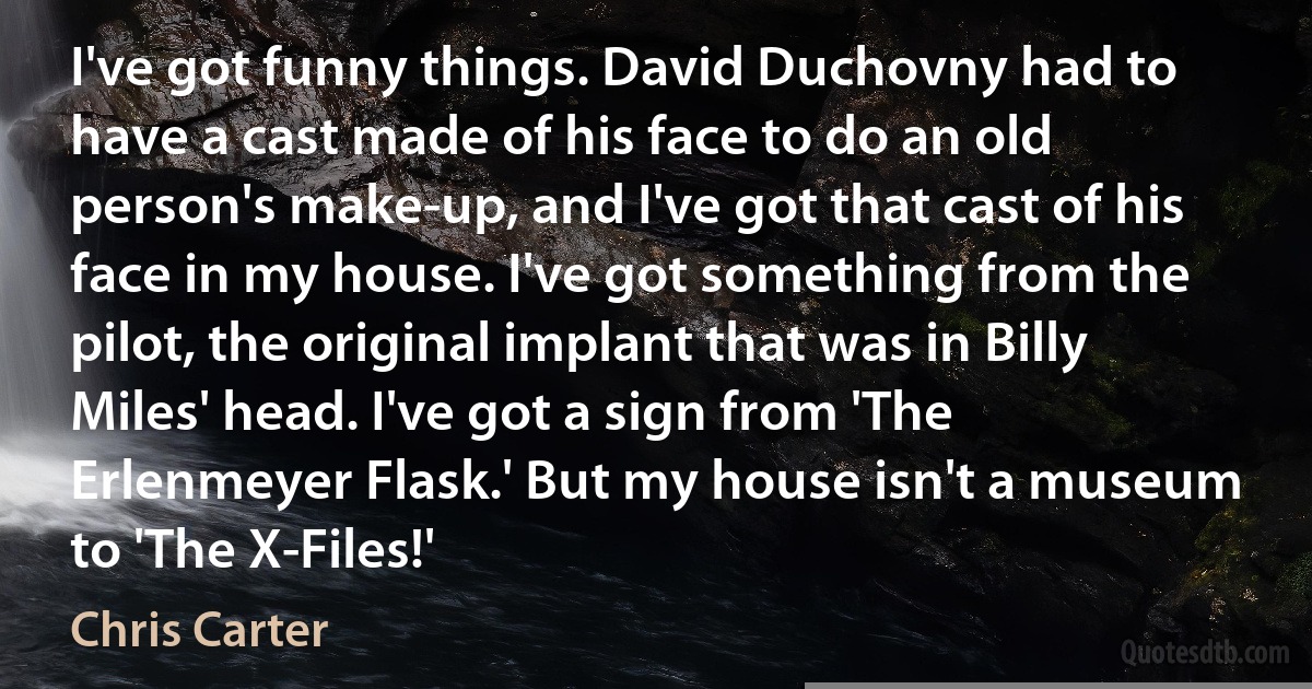 I've got funny things. David Duchovny had to have a cast made of his face to do an old person's make-up, and I've got that cast of his face in my house. I've got something from the pilot, the original implant that was in Billy Miles' head. I've got a sign from 'The Erlenmeyer Flask.' But my house isn't a museum to 'The X-Files!' (Chris Carter)