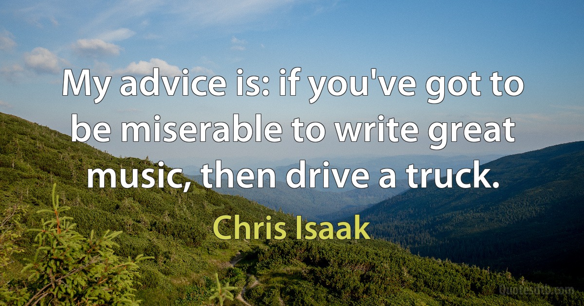 My advice is: if you've got to be miserable to write great music, then drive a truck. (Chris Isaak)