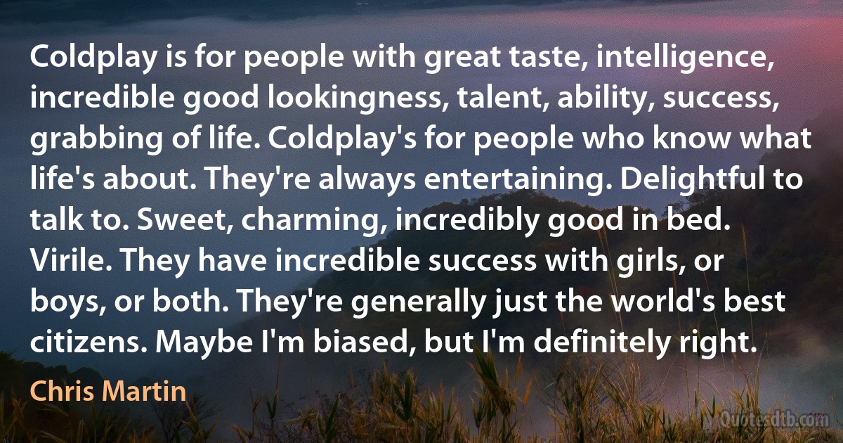 Coldplay is for people with great taste, intelligence, incredible good lookingness, talent, ability, success, grabbing of life. Coldplay's for people who know what life's about. They're always entertaining. Delightful to talk to. Sweet, charming, incredibly good in bed. Virile. They have incredible success with girls, or boys, or both. They're generally just the world's best citizens. Maybe I'm biased, but I'm definitely right. (Chris Martin)