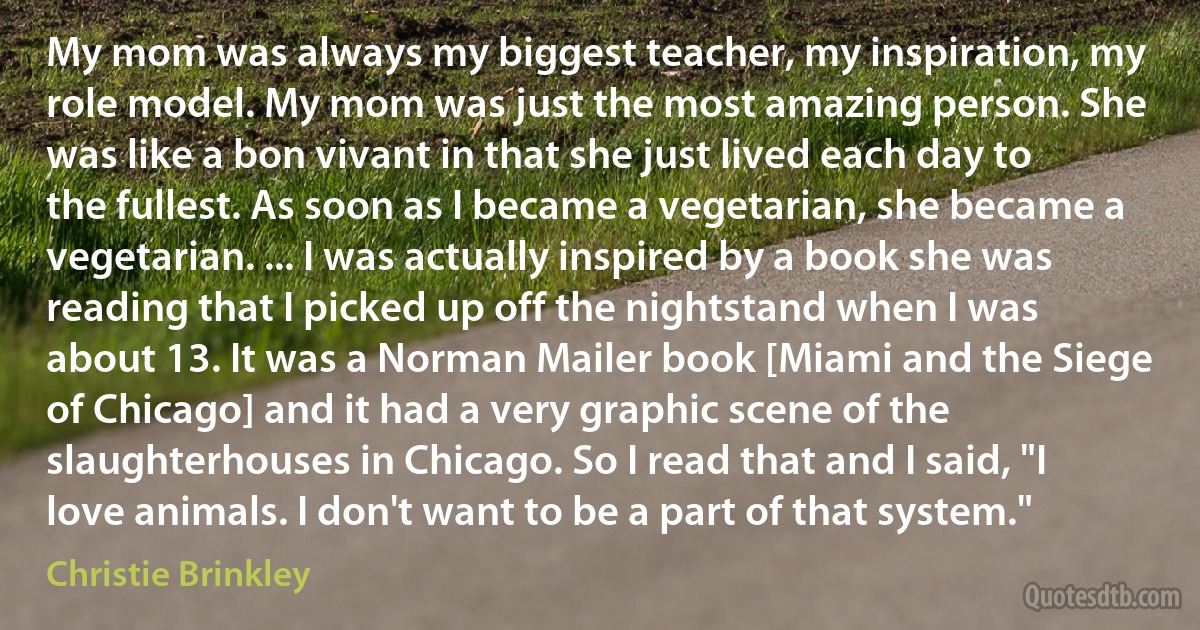 My mom was always my biggest teacher, my inspiration, my role model. My mom was just the most amazing person. She was like a bon vivant in that she just lived each day to the fullest. As soon as I became a vegetarian, she became a vegetarian. ... I was actually inspired by a book she was reading that I picked up off the nightstand when I was about 13. It was a Norman Mailer book [Miami and the Siege of Chicago] and it had a very graphic scene of the slaughterhouses in Chicago. So I read that and I said, "I love animals. I don't want to be a part of that system." (Christie Brinkley)