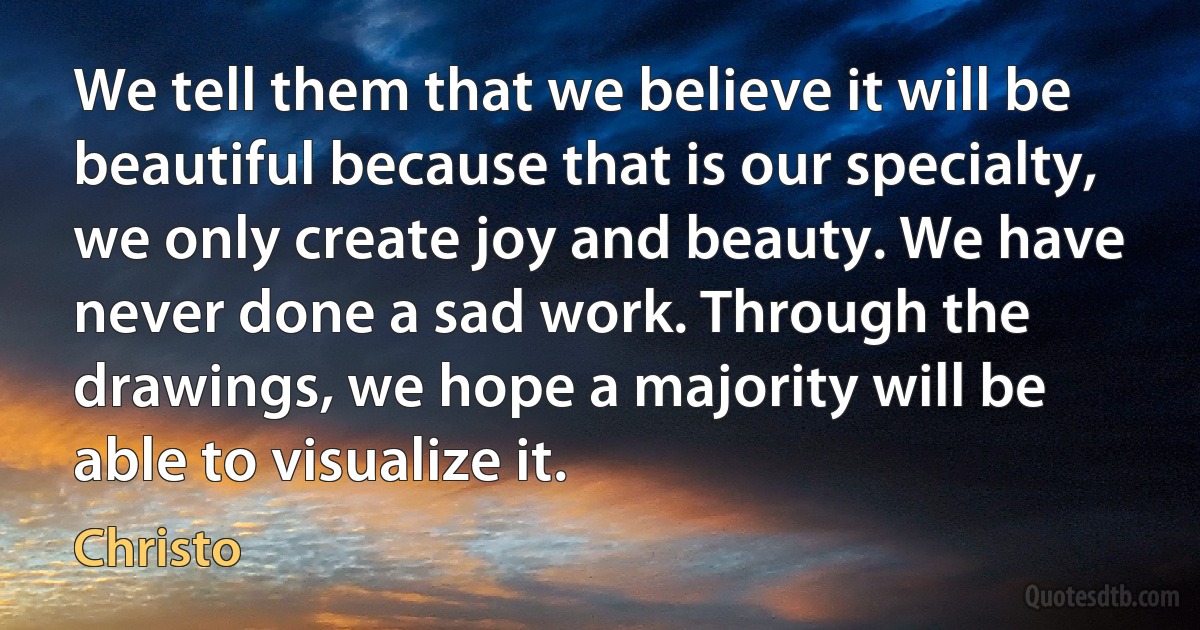 We tell them that we believe it will be beautiful because that is our specialty, we only create joy and beauty. We have never done a sad work. Through the drawings, we hope a majority will be able to visualize it. (Christo)