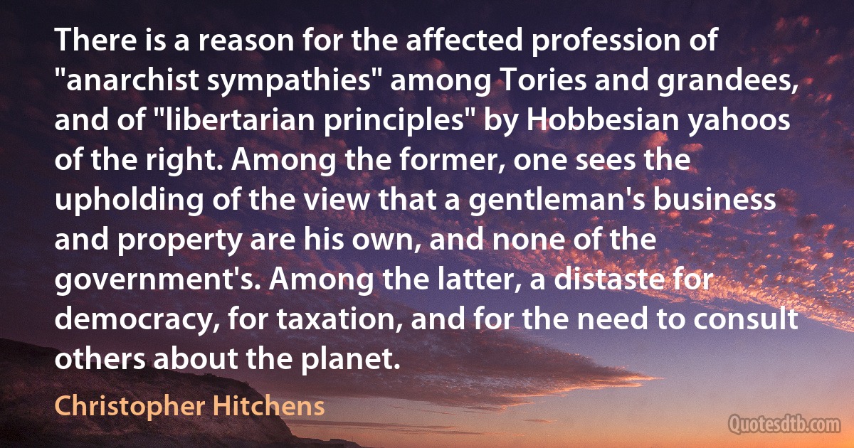 There is a reason for the affected profession of "anarchist sympathies" among Tories and grandees, and of "libertarian principles" by Hobbesian yahoos of the right. Among the former, one sees the upholding of the view that a gentleman's business and property are his own, and none of the government's. Among the latter, a distaste for democracy, for taxation, and for the need to consult others about the planet. (Christopher Hitchens)