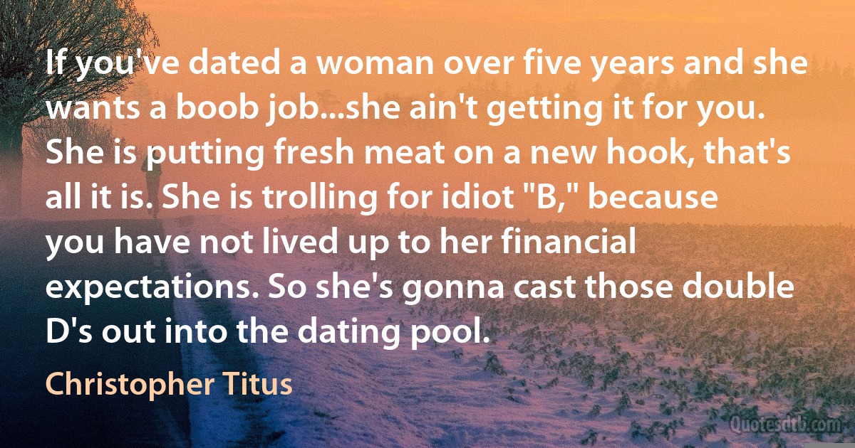 If you've dated a woman over five years and she wants a boob job...she ain't getting it for you. She is putting fresh meat on a new hook, that's all it is. She is trolling for idiot "B," because you have not lived up to her financial expectations. So she's gonna cast those double D's out into the dating pool. (Christopher Titus)