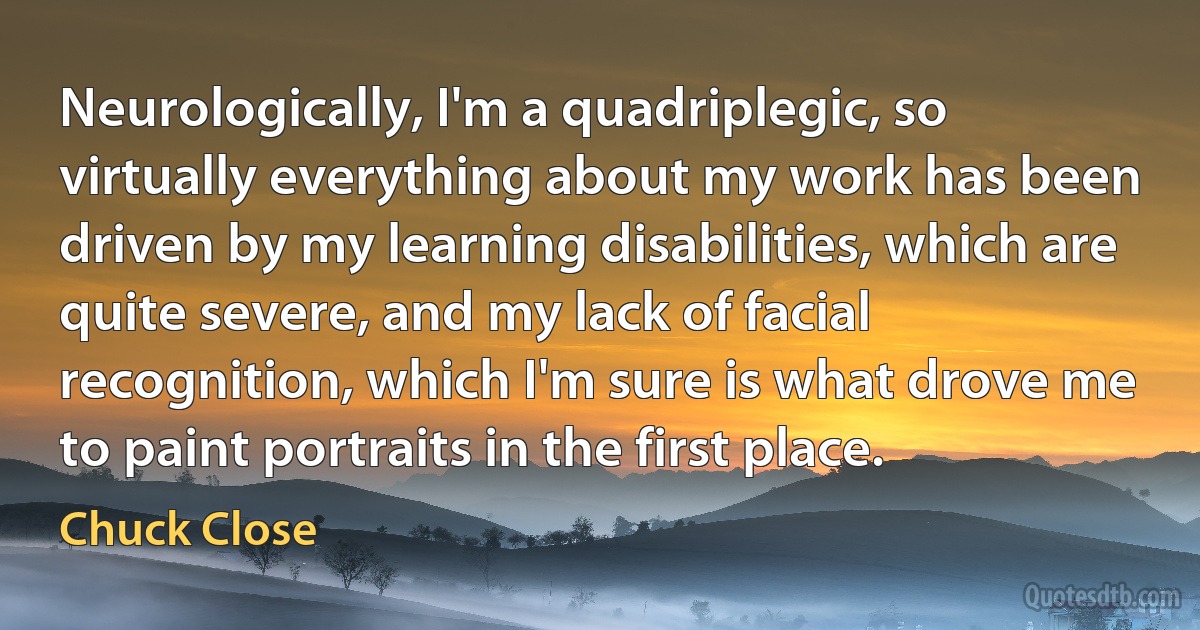 Neurologically, I'm a quadriplegic, so virtually everything about my work has been driven by my learning disabilities, which are quite severe, and my lack of facial recognition, which I'm sure is what drove me to paint portraits in the first place. (Chuck Close)