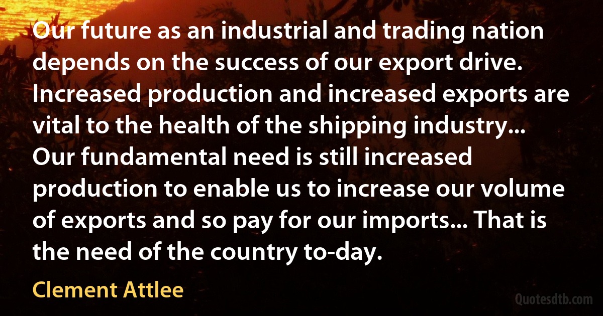 Our future as an industrial and trading nation depends on the success of our export drive. Increased production and increased exports are vital to the health of the shipping industry... Our fundamental need is still increased production to enable us to increase our volume of exports and so pay for our imports... That is the need of the country to-day. (Clement Attlee)