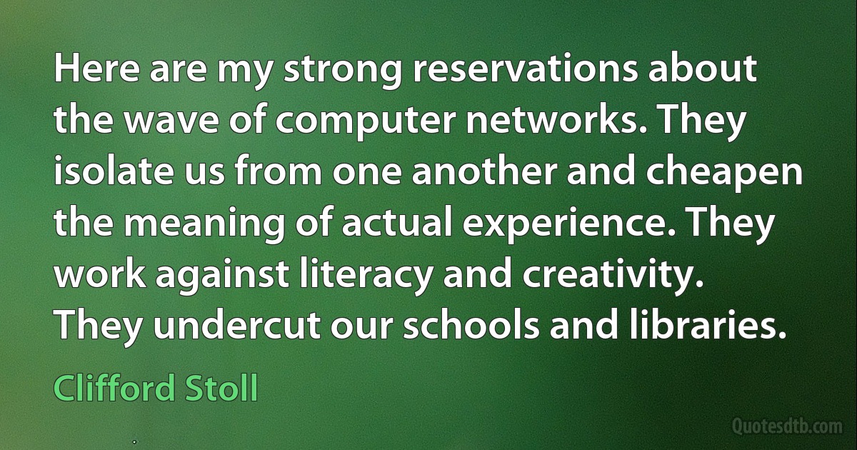 Here are my strong reservations about the wave of computer networks. They isolate us from one another and cheapen the meaning of actual experience. They work against literacy and creativity. They undercut our schools and libraries. (Clifford Stoll)