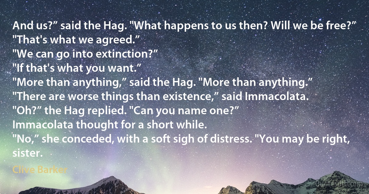 And us?” said the Hag. "What happens to us then? Will we be free?”
"That's what we agreed.”
"We can go into extinction?”
"If that's what you want.”
"More than anything,” said the Hag. "More than anything.”
"There are worse things than existence,” said Immacolata.
"Oh?” the Hag replied. "Can you name one?”
Immacolata thought for a short while.
"No,” she conceded, with a soft sigh of distress. "You may be right, sister. (Clive Barker)