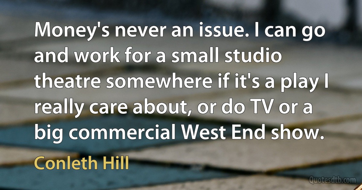 Money's never an issue. I can go and work for a small studio theatre somewhere if it's a play I really care about, or do TV or a big commercial West End show. (Conleth Hill)