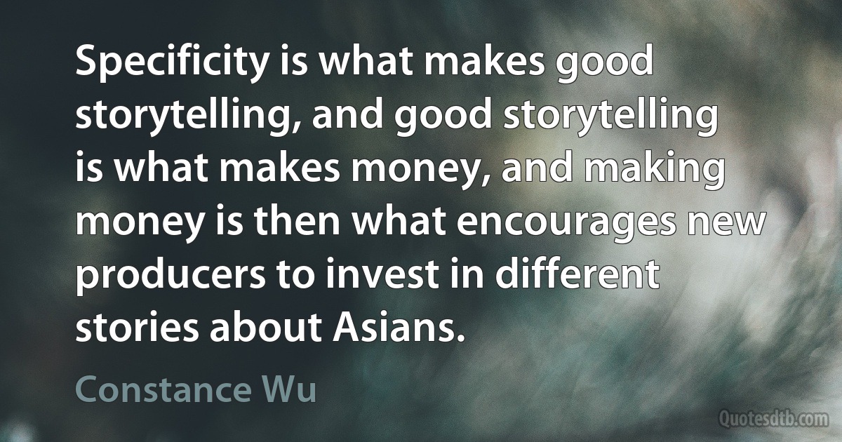 Specificity is what makes good storytelling, and good storytelling is what makes money, and making money is then what encourages new producers to invest in different stories about Asians. (Constance Wu)