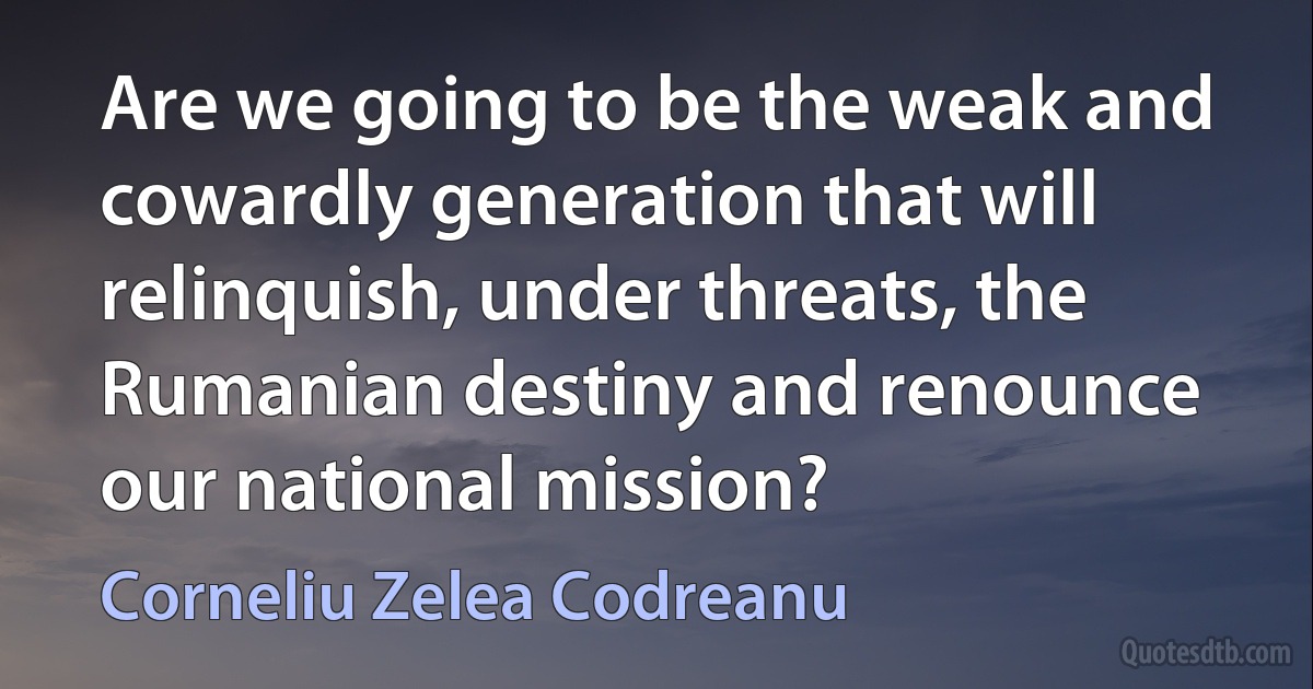 Are we going to be the weak and cowardly generation that will relinquish, under threats, the Rumanian destiny and renounce our national mission? (Corneliu Zelea Codreanu)