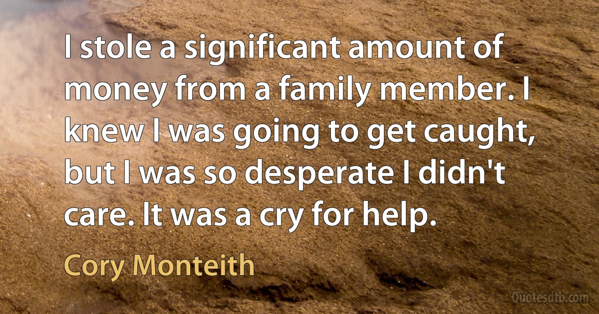 I stole a significant amount of money from a family member. I knew I was going to get caught, but I was so desperate I didn't care. It was a cry for help. (Cory Monteith)