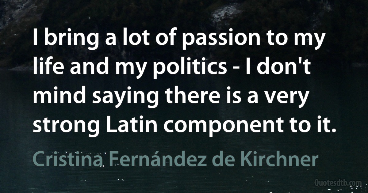 I bring a lot of passion to my life and my politics - I don't mind saying there is a very strong Latin component to it. (Cristina Fernández de Kirchner)