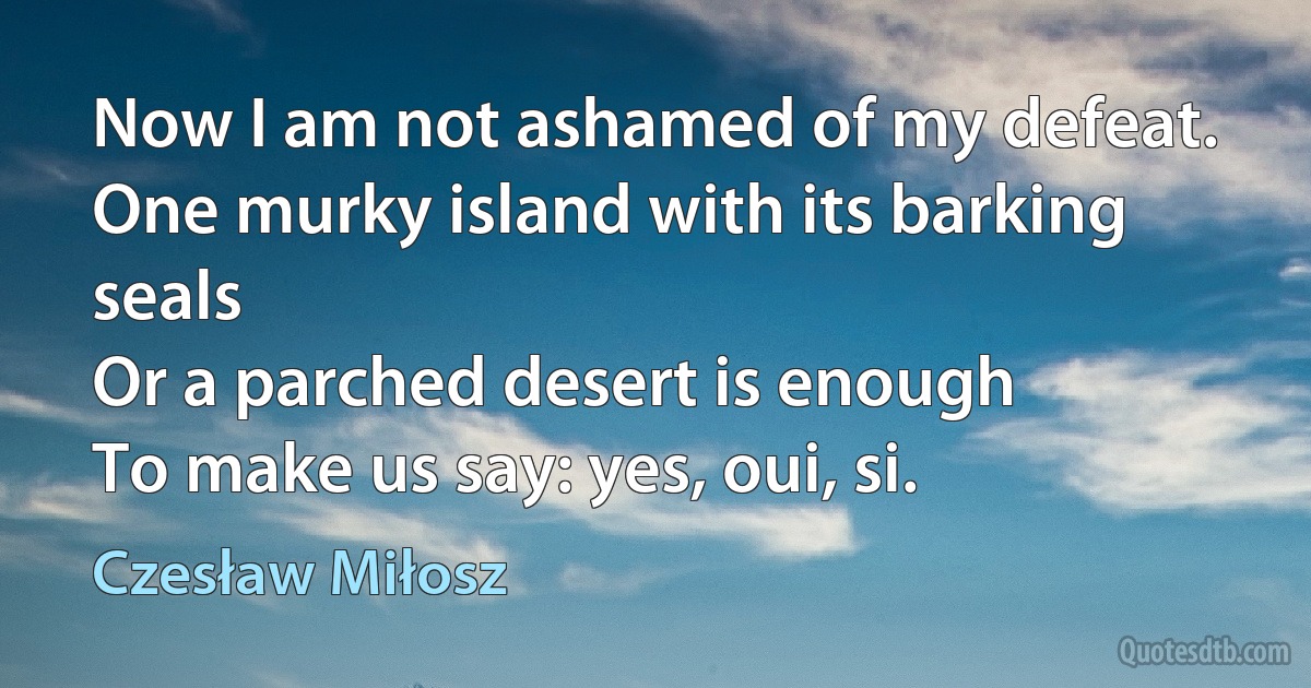 Now I am not ashamed of my defeat.
One murky island with its barking seals
Or a parched desert is enough
To make us say: yes, oui, si. (Czesław Miłosz)